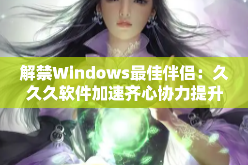 解禁Windows最佳伴侣：久久久软件加速齐心协力提升计算机性能