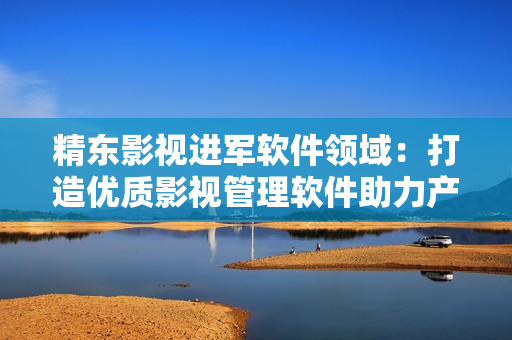 精东影视进军软件领域：打造优质影视管理软件助力产业发展