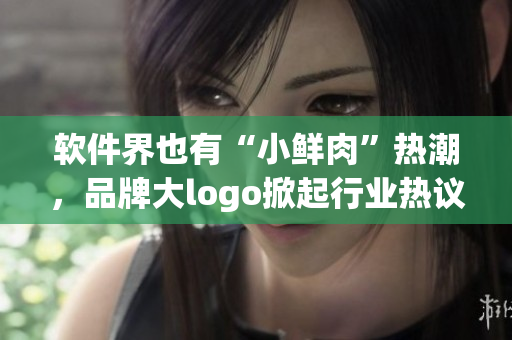 软件界也有“小鲜肉”热潮，品牌大logo掀起行业热议！