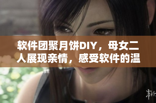 软件团聚月饼DIY，母女二人展现亲情，感受软件的温度