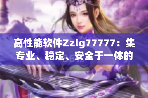 高性能软件Zzlg77777：集专业、稳定、安全于一体的国产力作