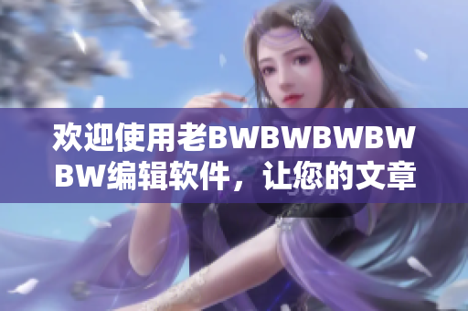 欢迎使用老BWBWBWBWBW编辑软件，让您的文章呈现更加专业的风格