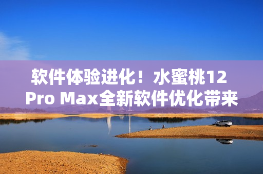 软件体验进化！水蜜桃12 Pro Max全新软件优化带来更精细体验