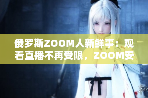 俄罗斯ZOOM人新鲜事：观看直播不再受限，ZOOM安全性也更高啦！