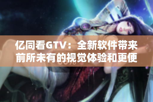 亿同看GTV：全新软件带来前所未有的视觉体验和更便捷的使用方式