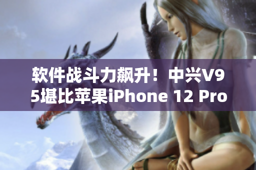 软件战斗力飙升！中兴V95堪比苹果iPhone 12 Pro Max