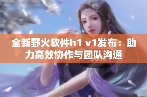 全新野火软件h1 v1发布：助力高效协作与团队沟通