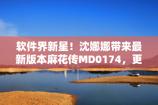 软件界新星！沈娜娜带来最新版本麻花传MD0174，更多惊喜等你来发现！