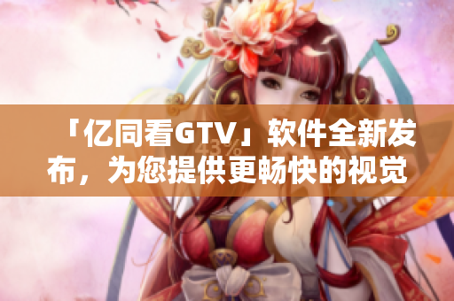 「亿同看GTV」软件全新发布，为您提供更畅快的视觉享受！