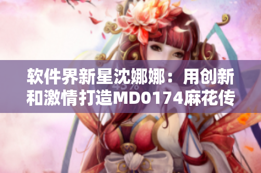 软件界新星沈娜娜：用创新和激情打造MD0174麻花传游戏