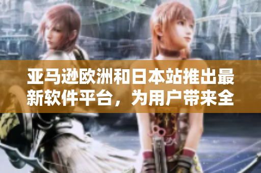 亚马逊欧洲和日本站推出最新软件平台，为用户带来全新使用体验