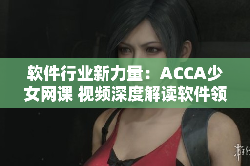 软件行业新力量：ACCA少女网课 视频深度解读软件领域知识