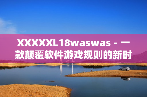 XXXXXL18waswas - 一款颠覆软件游戏规则的新时代黑马