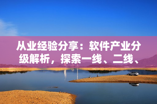 从业经验分享：软件产业分级解析，探索一线、二线、三线产区的发展路径