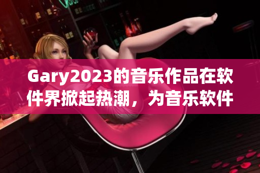 Gary2023的音乐作品在软件界掀起热潮，为音乐软件注入无限可能