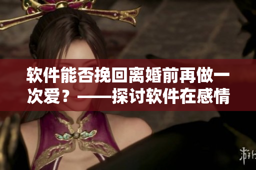 软件能否挽回离婚前再做一次爱？——探讨软件在感情问题中的作用