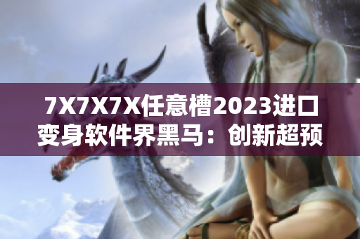 7X7X7X任意槽2023进口变身软件界黑马：创新超预期！