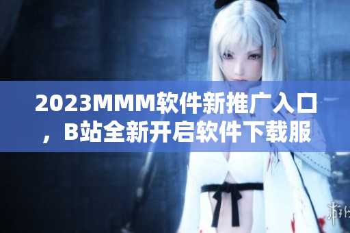 2023MMM软件新推广入口，B站全新开启软件下载服务！