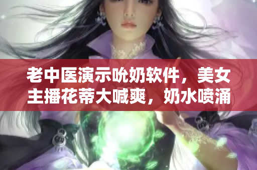 老中医演示吮奶软件，美女主播花蒂大喊爽，奶水喷涌如泉