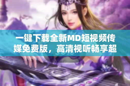 一键下载全新MD短视频传媒免费版，高清视听畅享超燃快感！