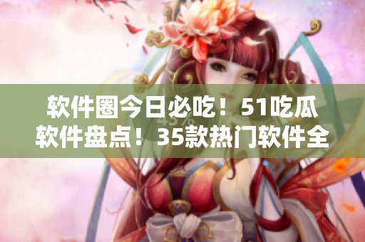 软件圈今日必吃！51吃瓜软件盘点！35款热门软件全搞定！