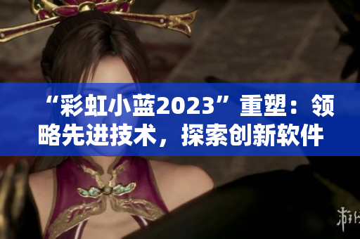 “彩虹小蓝2023”重塑：领略先进技术，探索创新软件解决方案