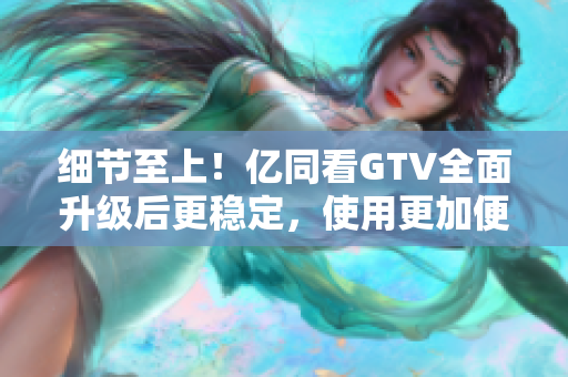 细节至上！亿同看GTV全面升级后更稳定，使用更加便捷！