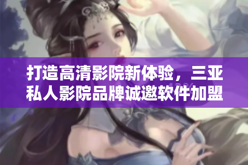 打造高清影院新体验，三亚私人影院品牌诚邀软件加盟合作