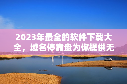 2023年最全的软件下载大全，域名停靠盘为你提供无限资源