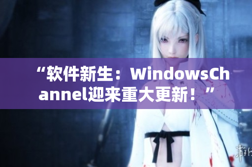 “软件新生：WindowsChannel迎来重大更新！”