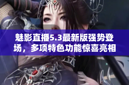 魅影直播5.3最新版强势登场，多项特色功能惊喜亮相