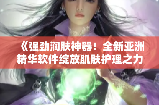 《强劲润肤神器！全新亚洲精华软件绽放肌肤护理之力》